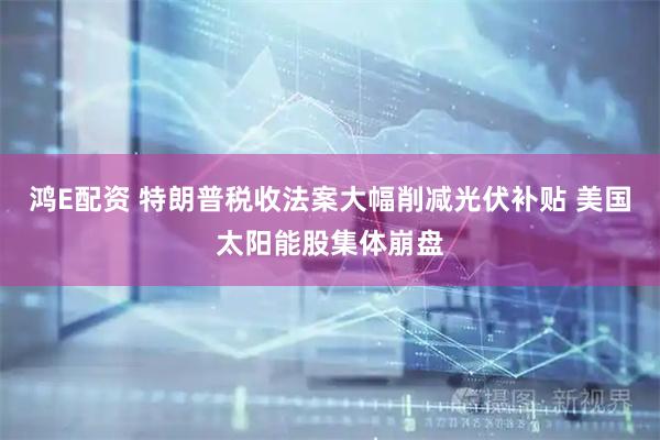 鸿E配资 特朗普税收法案大幅削减光伏补贴 美国太阳能股集体崩盘
