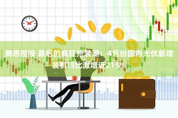 腾思控股 最后的疯狂抢装潮：4月份国内光伏新增装机同比激增近215%