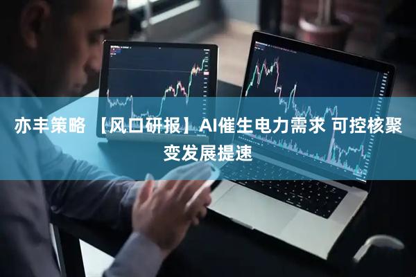 亦丰策略 【风口研报】AI催生电力需求 可控核聚变发展提速