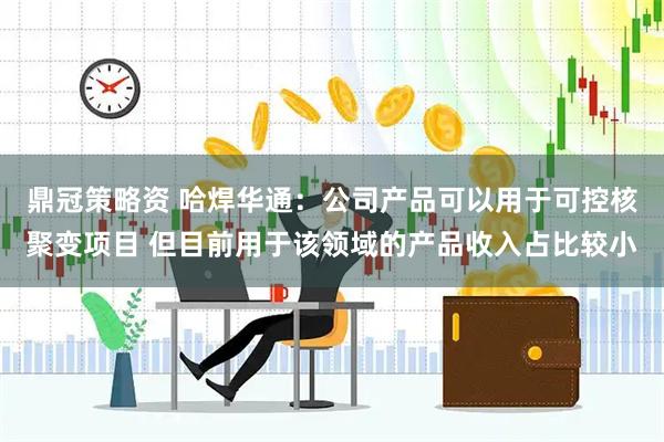 鼎冠策略资 哈焊华通：公司产品可以用于可控核聚变项目 但目前用于该领域的产品收入占比较小