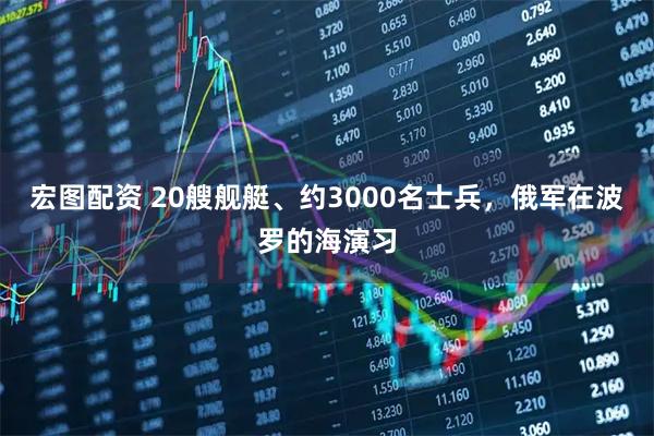 宏图配资 20艘舰艇、约3000名士兵，俄军在波罗的海演习