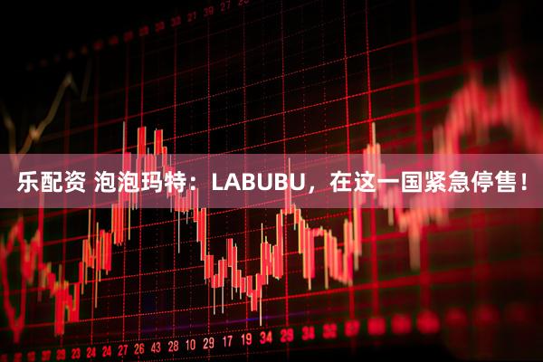 乐配资 泡泡玛特：LABUBU，在这一国紧急停售！