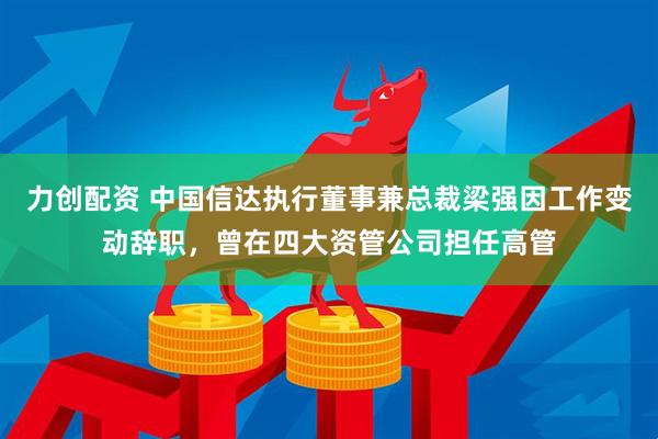 力创配资 中国信达执行董事兼总裁梁强因工作变动辞职，曾在四大资管公司担任高管