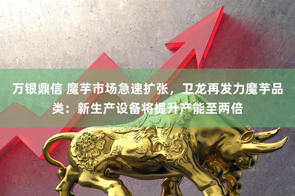 万银鼎信 魔芋市场急速扩张，卫龙再发力魔芋品类：新生产设备将提升产能至两倍