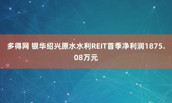 多得网 银华绍兴原水水利REIT首季净利润1875.08万元