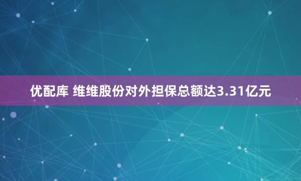 优配库 维维股份对外担保总额达3.31亿元