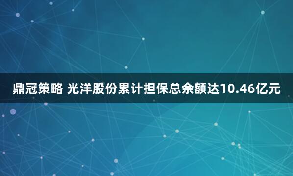 鼎冠策略 光洋股份累计担保总余额达10.46亿元