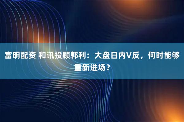 富明配资 和讯投顾郭利：大盘日内V反，何时能够重新进场？
