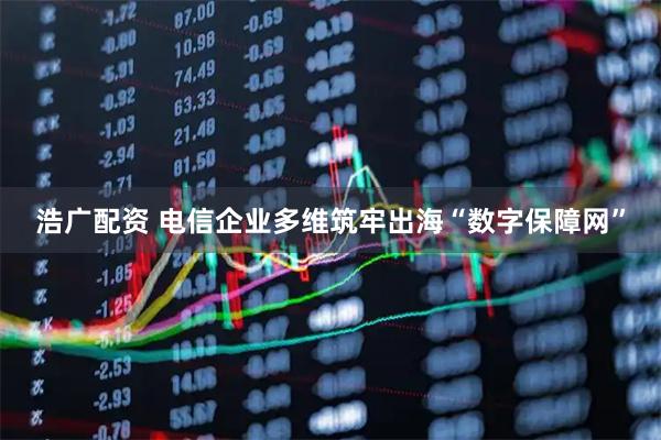 浩广配资 电信企业多维筑牢出海“数字保障网”