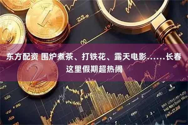 东方配资 围炉煮茶、打铁花、露天电影……长春这里假期超热闹