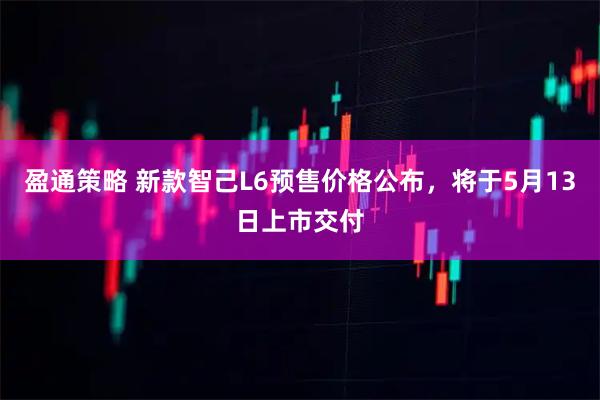 盈通策略 新款智己L6预售价格公布，将于5月13日上市交付