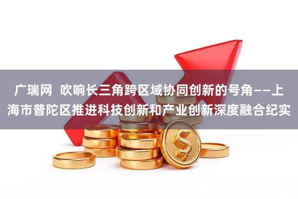 广瑞网  吹响长三角跨区域协同创新的号角——上海市普陀区推进科技创新和产业创新深度融合纪实