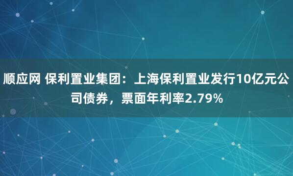 顺应网 保利置业集团：上海保利置业发行10亿元公司债券，票面年利率2.79%