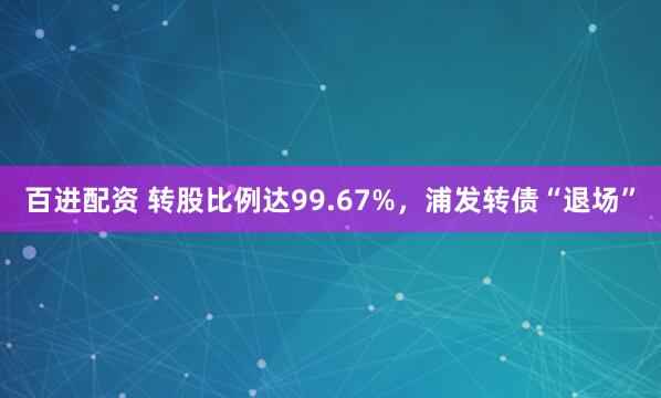 百进配资 转股比例达99.67%,浦发转债“退场”