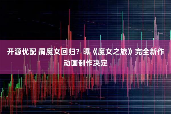 开源优配 屑魔女回归?曝《魔女之旅》完全新作动画制作决定