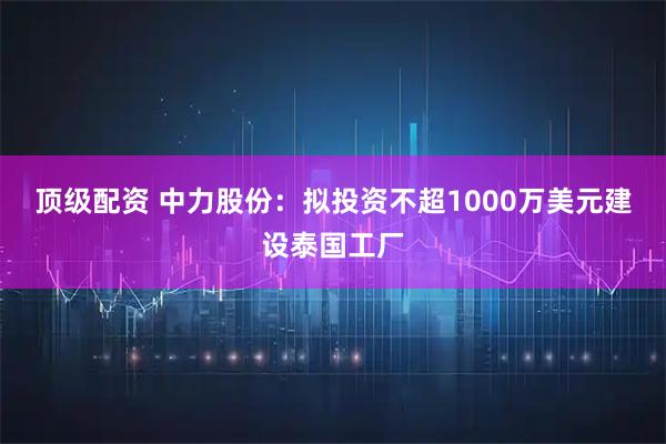 顶级配资 中力股份：拟投资不超1000万美元建设泰国工厂