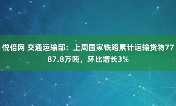 悦倍网 交通运输部：上周国家铁路累计运输货物7787.8万吨，环比增长3%