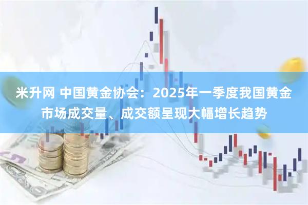 米升网 中国黄金协会：2025年一季度我国黄金市场成交量、成交额呈现大幅增长趋势
