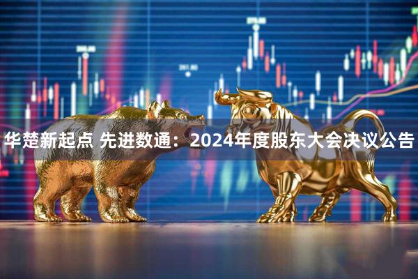 华楚新起点 先进数通：2024年度股东大会决议公告