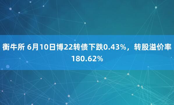 衡牛所 6月10日博22转债下跌0.43%，转股溢价率180.62%