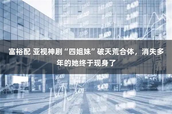 富裕配 亚视神剧“四姐妹”破天荒合体，消失多年的她终于现身了