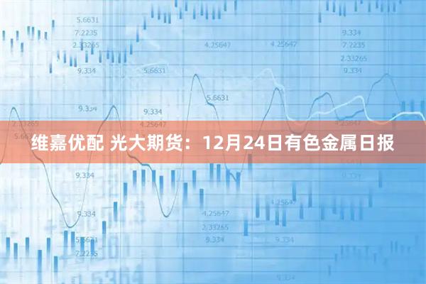 维嘉优配 光大期货：12月24日有色金属日报