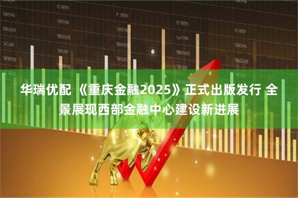 华瑞优配 《重庆金融2025》正式出版发行 全景展现西部金融中心建设新进展