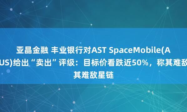 亚晶金融 丰业银行对AST SpaceMobile(ASTS.US)给出“卖出”评级：目标价看跌近50%，称其难敌星链