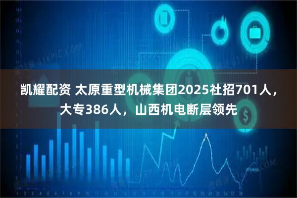 凯耀配资 太原重型机械集团2025社招701人，大专386人，山西机电断层领先