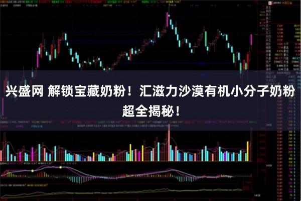 兴盛网 解锁宝藏奶粉!汇滋力沙漠有机小分子奶粉超全揭秘!