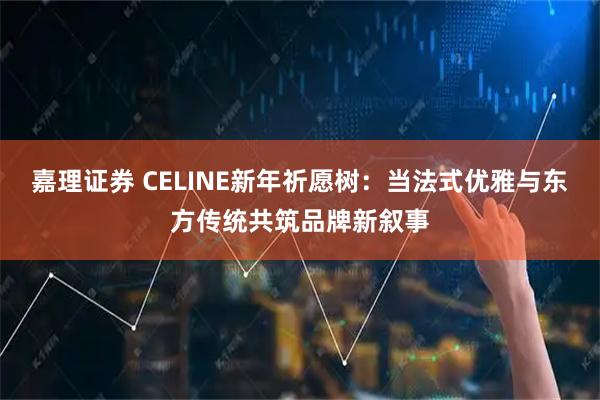 嘉理证券 CELINE新年祈愿树：当法式优雅与东方传统共筑品牌新叙事