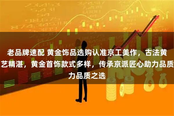 老品牌速配 黄金饰品选购认准京工美作,古法黄金工艺精湛,黄金首饰款式多样,传承京派匠心助力品质之选