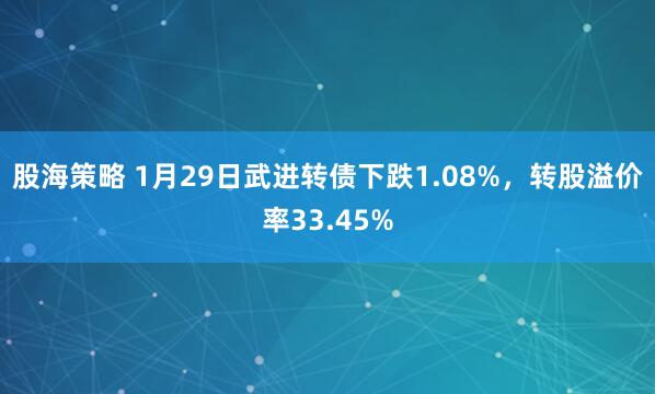 股海策略 1月29日武进转债下跌1.08%，转股溢价率33.45%