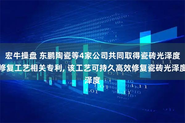宏牛操盘 东鹏陶瓷等4家公司共同取得瓷砖光泽度修复工艺相关专利, 该工艺可持久高效修复瓷砖光泽度