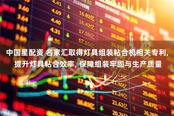中国星配资 名家汇取得灯具组装粘合机相关专利, 提升灯具粘合效率, 保障组装牢固与生产质量