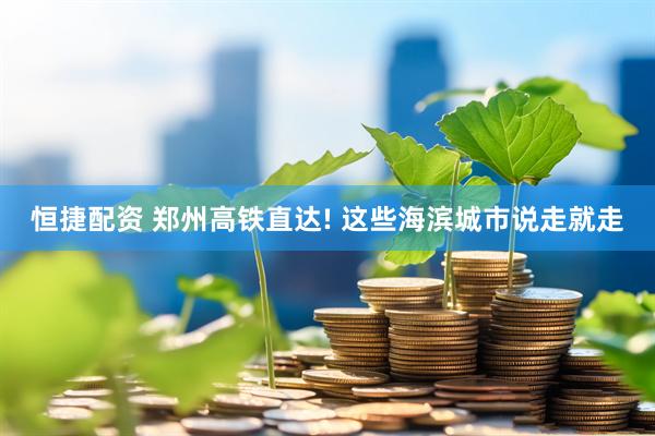 恒捷配资 郑州高铁直达! 这些海滨城市说走就走